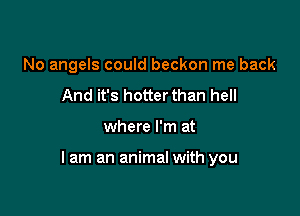 No angels could beckon me back
And it's hotterthan hell

where I'm at

lam an animal with you