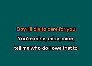 Boy I'll die to care for you

You're mine, mine, mine,

tell me who do I owe that to