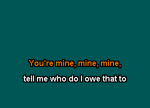 You're mine, mine, mine,

tell me who do I owe that to