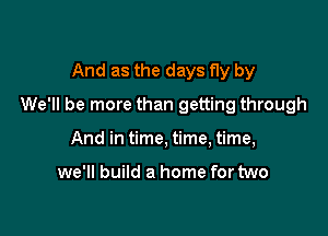 And as the days fly by

We'll be more than getting through

And in time, time, time,

we'll build a home for two