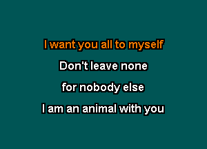 Iwant you all to myself
Don't leave none

for nobody else

lam an animal with you