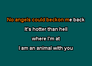 No angels could beckon me back
It's hotterthan hell

where I'm at

lam an animal with you