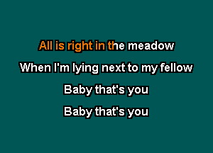 All is right in the meadow
When I'm lying next to my fellow

Baby that's you

Baby that's you