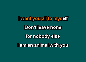 Iwant you all to myself
Don't leave none

for nobody else

lam an animal with you