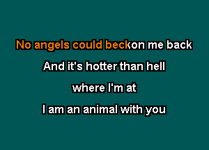 No angels could beckon me back
And it's hotterthan hell

where I'm at

lam an animal with you