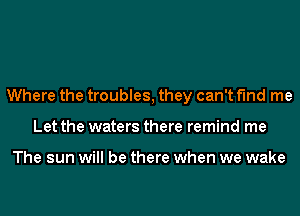 Where the troubles, they can't find me
Let the waters there remind me

The sun will be there when we wake