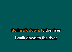 So lwalk down, to the river

lwalk down to the river