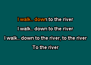 I walk.. down to the river

I walk.. down to the river

lwalk.. down to the river, to the river

To the river