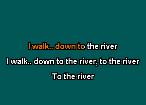 I walk.. down to the river

lwalk.. down to the river, to the river

To the river