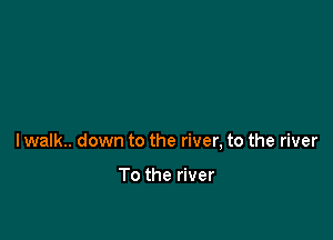 lwalk.. down to the river, to the river

To the river