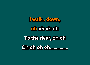 I walk. down,
oh oh oh oh

To the river, oh oh

Oh oh oh oh ...............