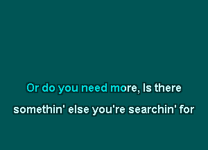 Or do you need more, Is there

somethin' else you're searchin' for