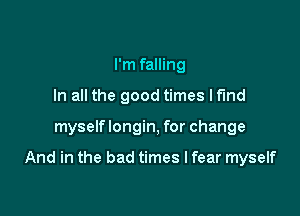 I'm falling
In all the good times lf'md

myself longin, for change

And in the bad times I fear myself