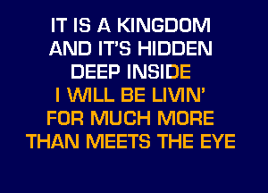 IT IS A KINGDOM
AND ITS HIDDEN
DEEP INSIDE
I WILL BE LIVIN'
FOR MUCH MORE
THAN MEETS THE EYE