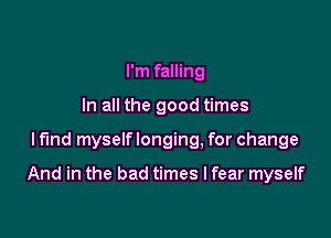 I'm falling
In all the good times

lfmd myself longing, for change

And in the bad times I fear myself