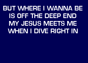 BUT WHERE I WANNA BE
IS OFF THE DEEP END
MY JESUS MEETS ME
WHEN I DIVE RIGHT IN