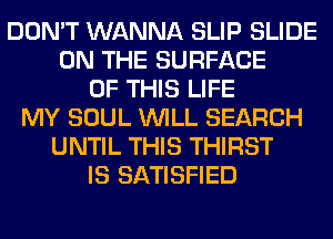 DON'T WANNA SLIP SLIDE
ON THE SURFACE
OF THIS LIFE
MY SOUL WILL SEARCH
UNTIL THIS THIRST
IS SATISFIED