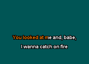 You looked at me and, babe,

lwanna catch on fire