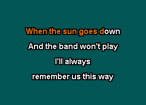 When the sun goes down

And the band won't play
I'll always

remember us this way