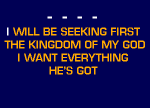 I WILL BE SEEKING FIRST
THE KINGDOM OF MY GOD
I WANT EVERYTHING
HE'S GOT