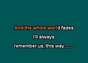 And the whole world fades

I'll always

remember us, this way ........