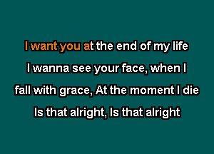 I want you at the end of my life
I wanna see your face, when I
fall with grace, At the moment I die

Is that alright, Is that alright