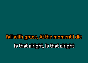 fall with grace, At the momentl die

Is that alright, Is that alright