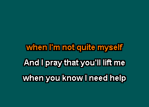 when I'm not quite myself

And I pray that you'll lift me

when you knowl need help