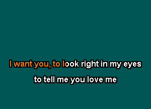 lwant you, to look right in my eyes

to tell me you love me