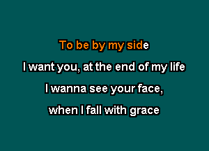 To be by my side

I want you, at the end of my life

I wanna see your face,

when I fall with grace