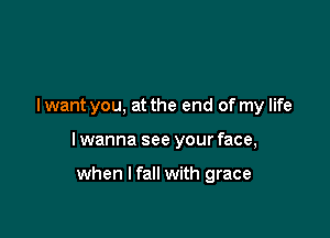 I want you, at the end of my life

I wanna see your face,

when I fall with grace