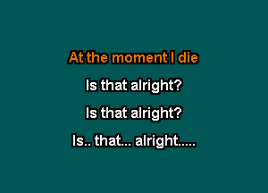 At the momentl die

Is that alright?

Is that alright?
Is.. that... alright .....