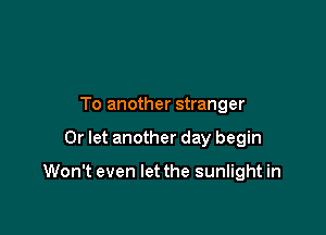 To another stranger

0r let another day begin

Won't even let the sunlight in