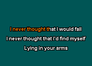 lnever thought that I would fall

I never thought that I'd t'md myself

Lying in your arms