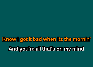 Know I got it bad when its the mornin'

And you're all that's on my mind