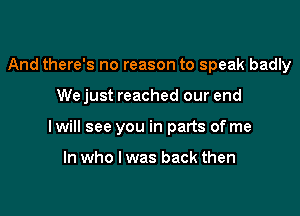And there's no reason to speak badly

We just reached our end

I will see you in parts of me

In who I was back then