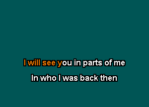 I will see you in parts of me

In who I was back then