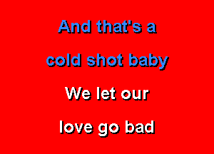 We let our

love go bad