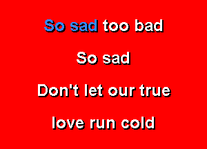 too bad

So sad

Don't let our true

love run cold