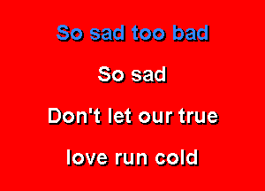 So sad

Don't let our true

love run cold