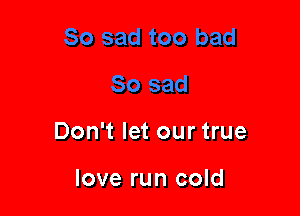 Don't let our true

love run cold