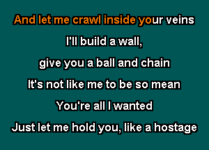 And let me crawl inside your veins
I'll build awall,
give you a ball and chain
It's not like me to be so mean
You're all I wanted

Just let me hold you, like a hostage