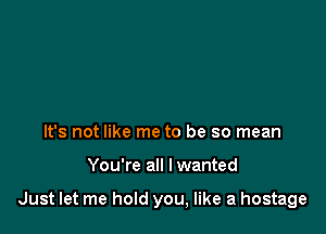 It's not like me to be so mean

You're all I wanted

Just let me hold you, like a hostage