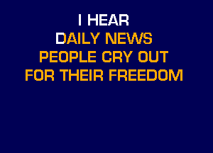 I HEAR
DAILY NEWS
PEOPLE CRY OUT
FOR THEIR FREEDOM