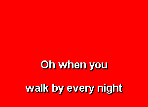Oh when you

walk by every night