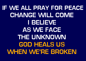 IF WE ALL PRAY FOR PEACE
CHANGE WILL COME
I BELIEVE
AS WE FACE
THE UNKNOWN
GOD HEALS US
WHEN WE'RE BROKEN