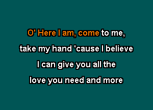 0' Here I am, come to me,

take my hand 'cause I believe
I can give you all the

love you need and more