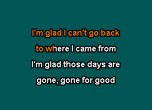 I'm glad I can't go back
to where I came from

I'm glad those days are

gone, gone for good
