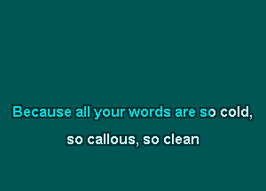 Because all your words are so cold,

so callous, so clean