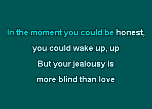 In the moment you could be honest,

you could wake up, up

But yourjealousy is

more blind than love